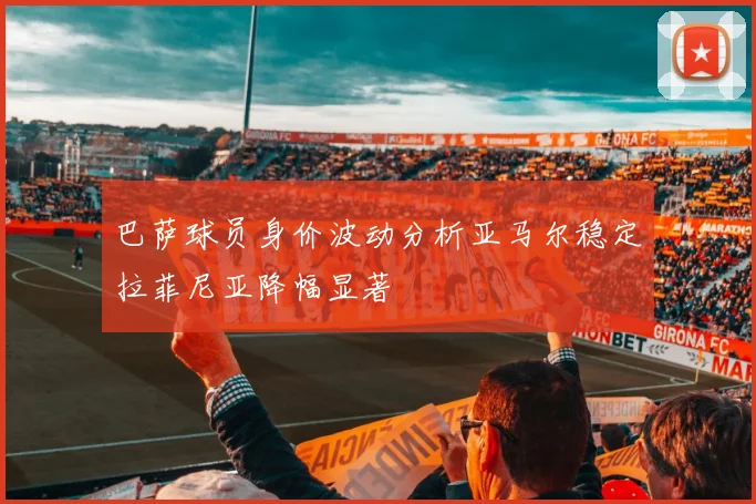 巴萨球员身价波动分析亚马尔稳定拉菲尼亚降幅显著
