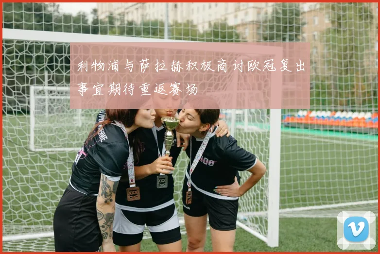 利物浦与萨拉赫积极商讨欧冠复出事宜期待重返赛场