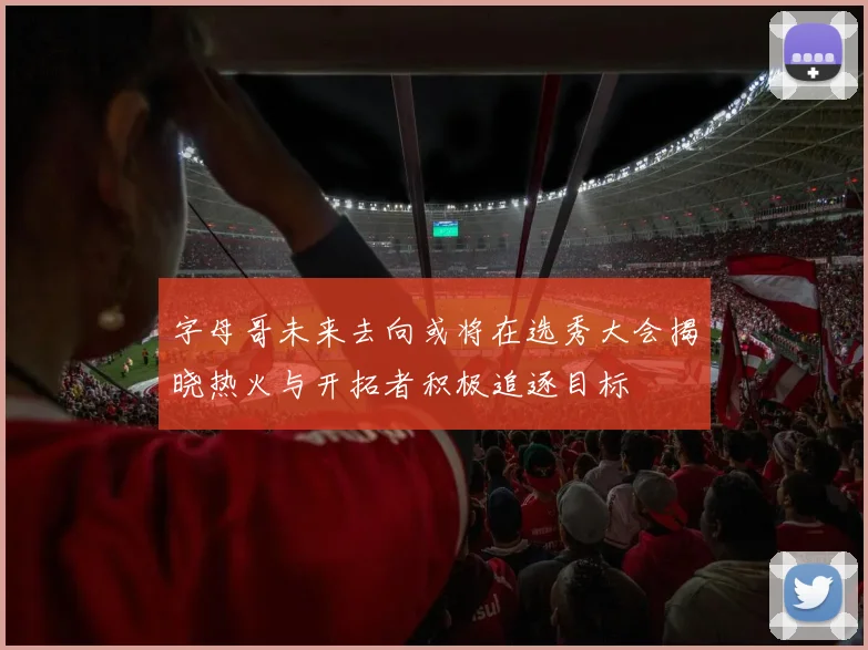字母哥未来去向或将在选秀大会揭晓热火与开拓者积极追逐目标