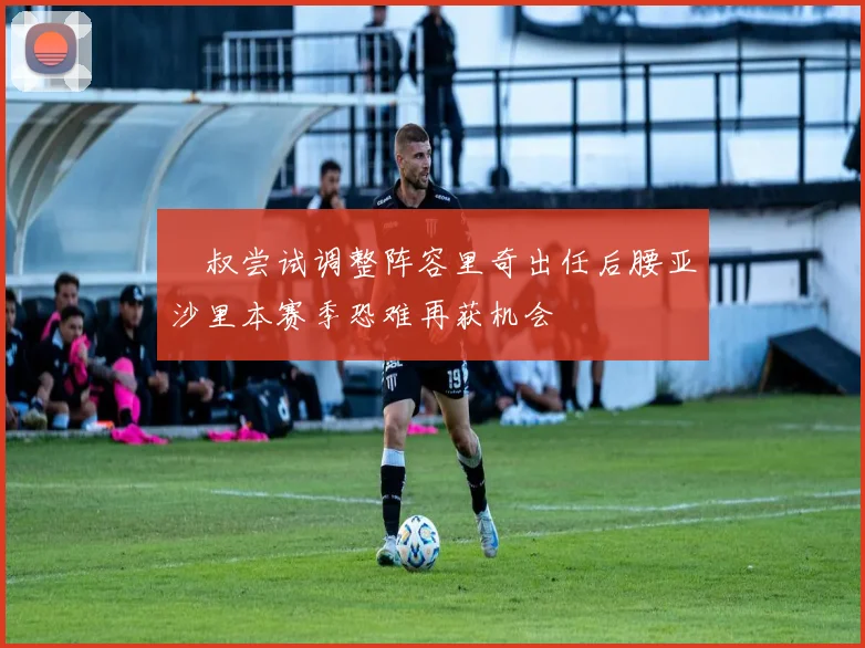 囧叔尝试调整阵容里奇出任后腰亚沙里本赛季恐难再获机会