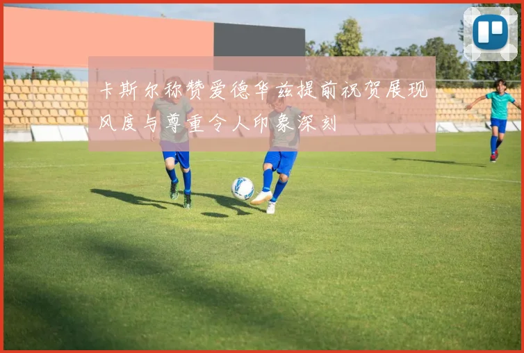 卡斯尔称赞爱德华兹提前祝贺展现风度与尊重令人印象深刻