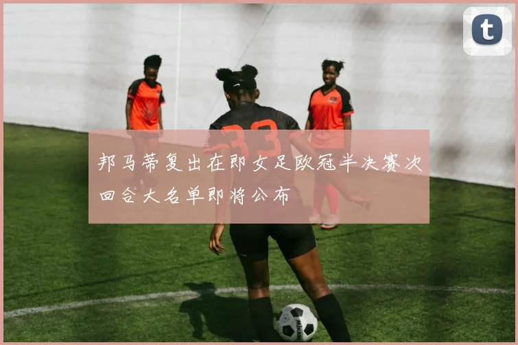 邦马蒂复出在即女足欧冠半决赛次回合大名单即将公布