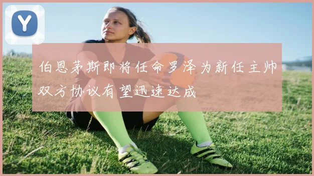 伯恩茅斯即将任命罗泽为新任主帅双方协议有望迅速达成