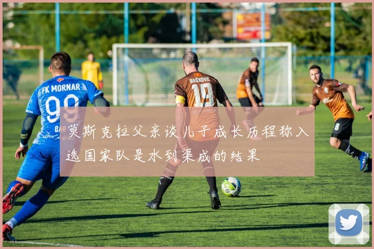 莫斯克拉父亲谈儿子成长历程称入选国家队是水到渠成的结果