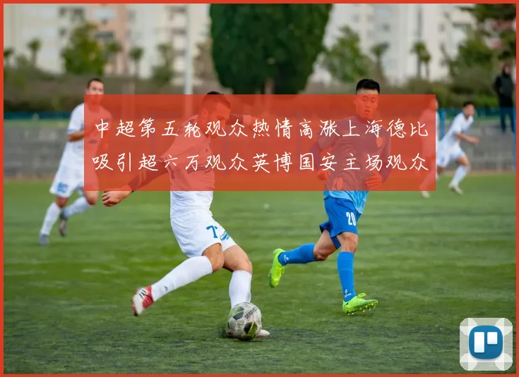 中超第五轮观众热情高涨上海德比吸引超六万观众英博国安主场观众超五万