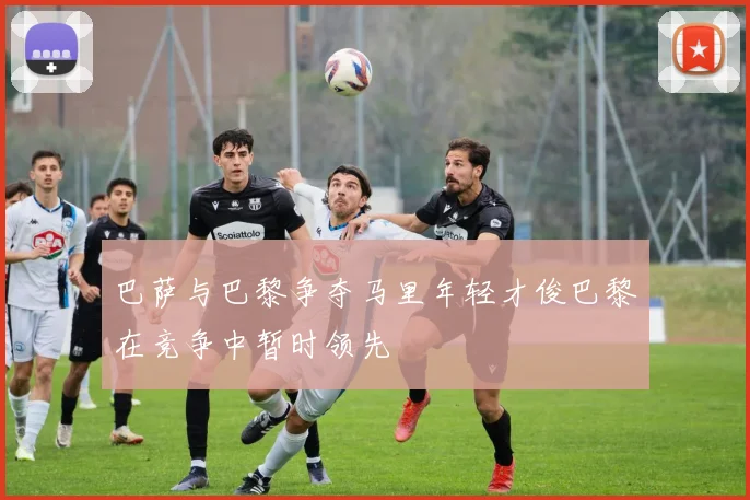 巴萨与巴黎争夺马里年轻才俊巴黎在竞争中暂时领先