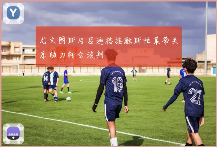 尤文图斯与吕迪格接触斯帕莱蒂关系助力转会谈判