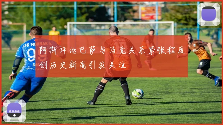 阿斯评论巴萨与马竞关系紧张程度创历史新高引发关注