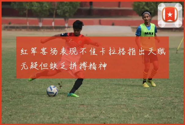 红军客场表现不佳卡拉格指出天赋无疑但缺乏拼搏精神