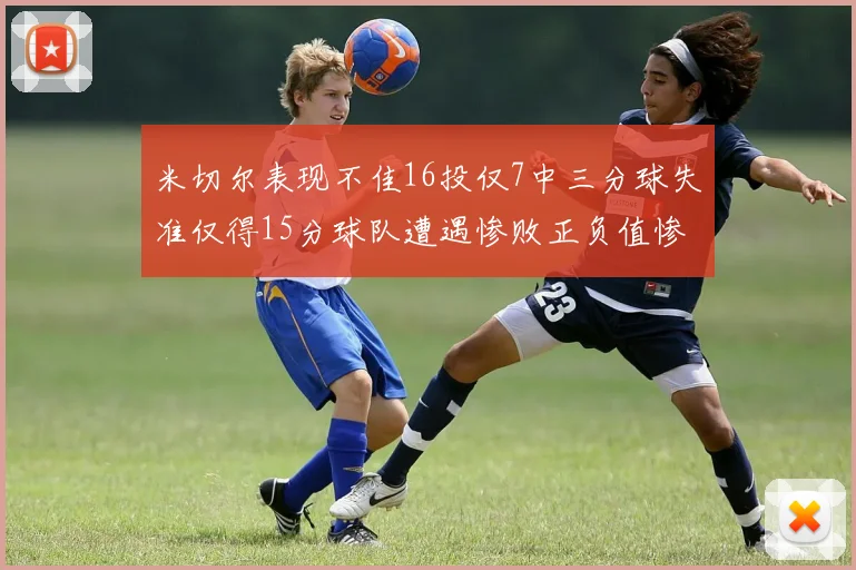米切尔表现不佳16投仅7中三分球失准仅得15分球队遭遇惨败正负值惨淡14