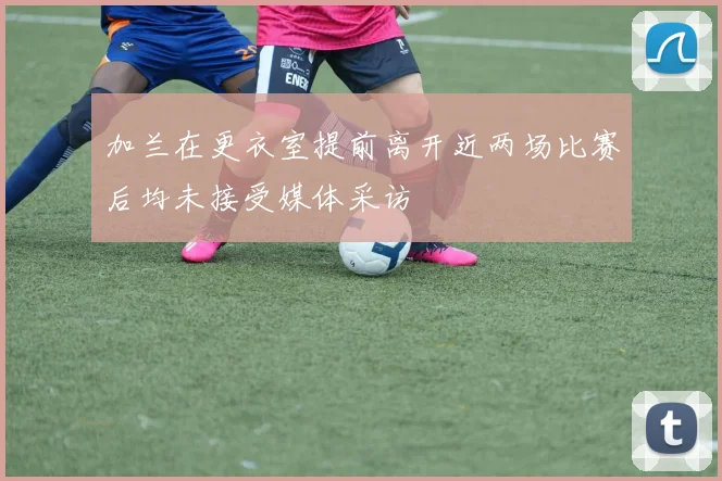 加兰在更衣室提前离开近两场比赛后均未接受媒体采访
