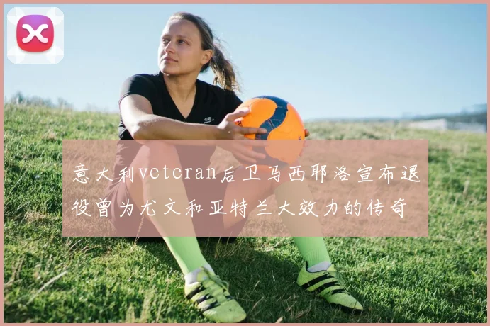 意大利veteran后卫马西耶洛宣布退役曾为尤文和亚特兰大效力的传奇球员