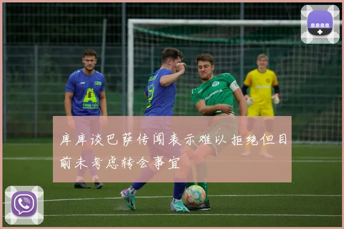 库库谈巴萨传闻表示难以拒绝但目前未考虑转会事宜